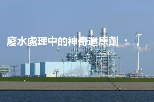 廢水處理中的神奇還原劑，你知道有哪些？